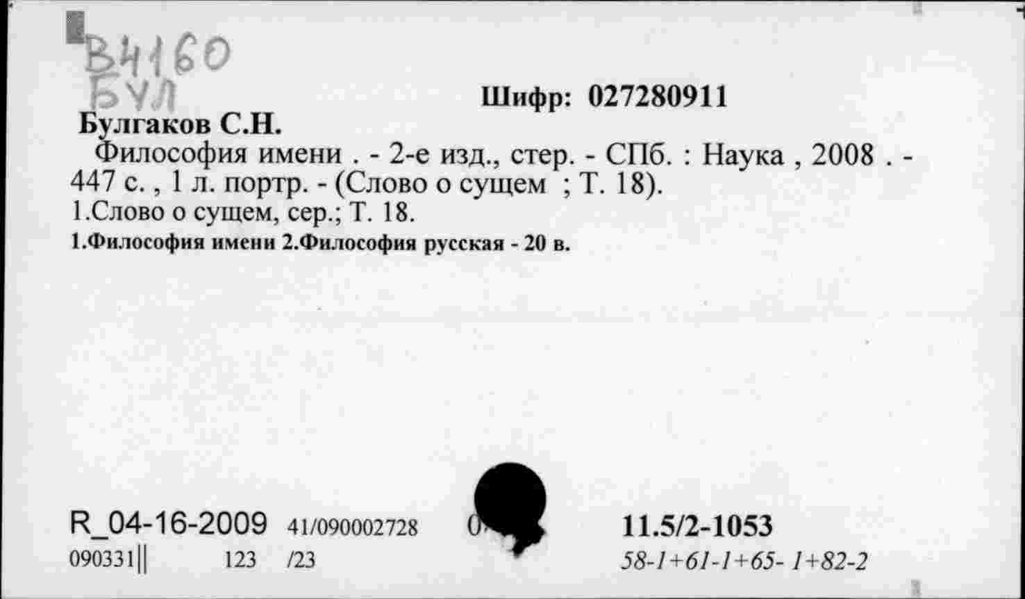 ﻿Шифр: 027280911 Булгаков С.Н.
Философия имени . - 2-е изд., стер. - СПб. : Наука , 2008 . -447 с., 1 л. портр. - (Слово о сущем ; Т. 18).
1.Слово о сущем, сер.; Т. 18.
1.Философия имени 2.Философия русская -20 в.
И_04-16-2009 41/090002728
090331Ц	123 /23
*
11.5/2-1053
58-1+61-1+65- 1+82-2